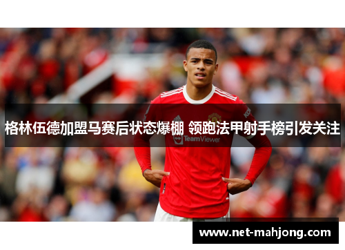 格林伍德加盟马赛后状态爆棚 领跑法甲射手榜引发关注