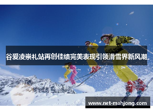 谷爱凌崇礼站再创佳绩完美表现引领滑雪界新风潮