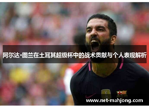 阿尔达·图兰在土耳其超级杯中的战术贡献与个人表现解析